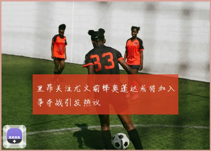 里昂关注尤文前锋奥蓬达或将加入争夺战引发热议