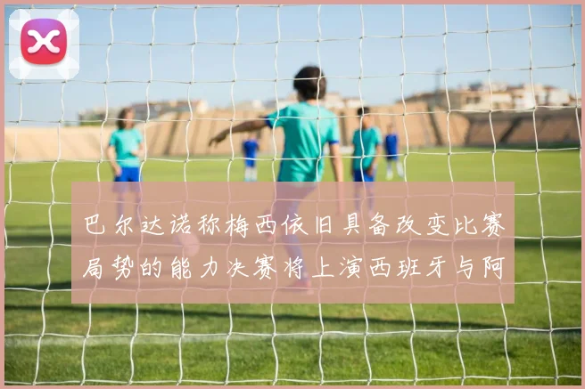 巴尔达诺称梅西依旧具备改变比赛局势的能力决赛将上演西班牙与阿根廷的对决