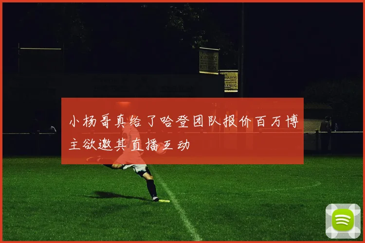 小杨哥真给了哈登团队报价百万博主欲邀其直播互动