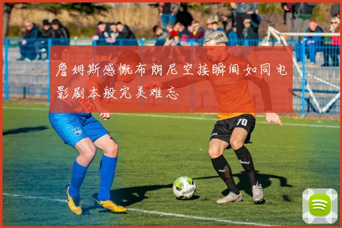 詹姆斯感慨布朗尼空接瞬间如同电影剧本般完美难忘