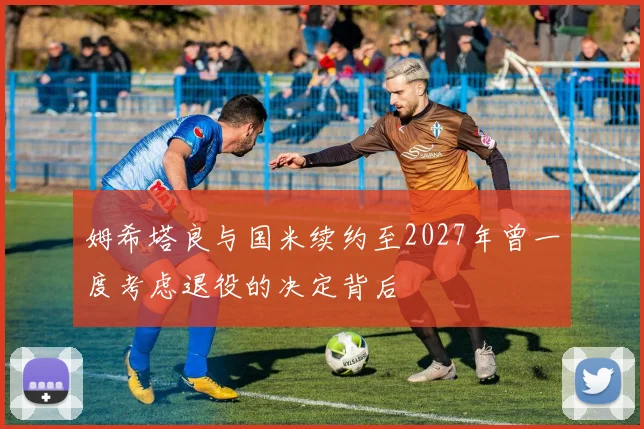 姆希塔良与国米续约至2027年曾一度考虑退役的决定背后
