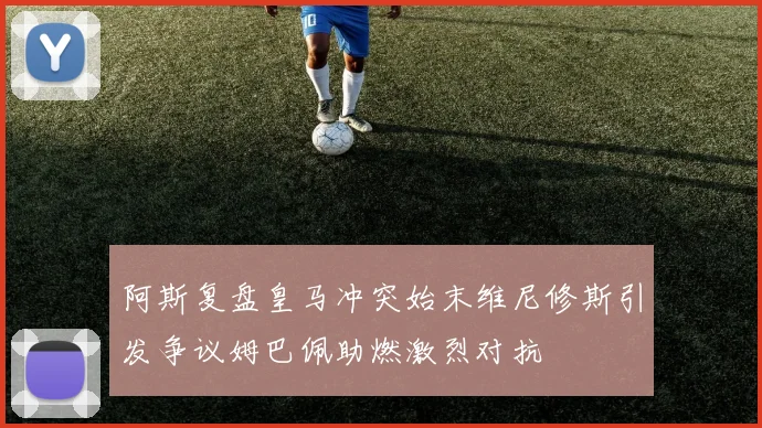 阿斯复盘皇马冲突始末维尼修斯引发争议姆巴佩助燃激烈对抗