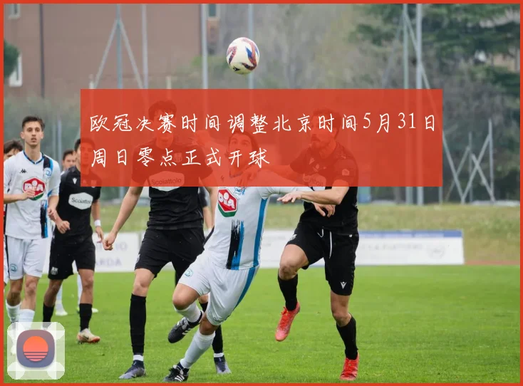 欧冠决赛时间调整北京时间5月31日周日零点正式开球