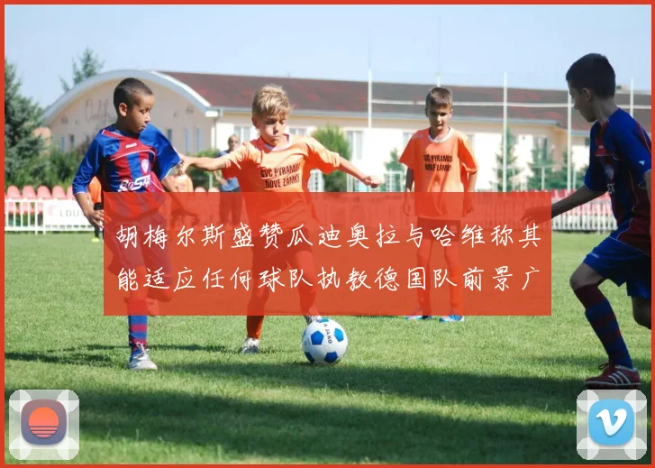 胡梅尔斯盛赞瓜迪奥拉与哈维称其能适应任何球队执教德国队前景广阔