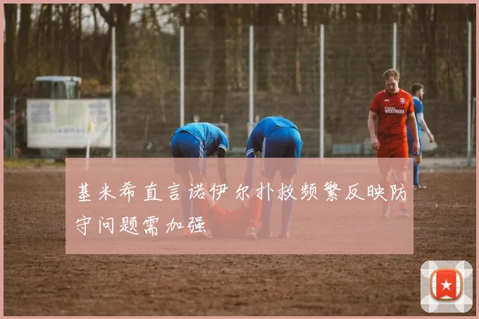 基米希直言诺伊尔扑救频繁反映防守问题需加强