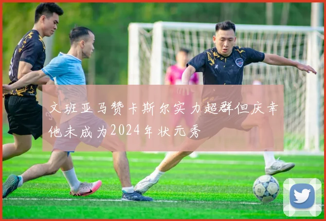 文班亚马赞卡斯尔实力超群但庆幸他未成为2024年状元秀