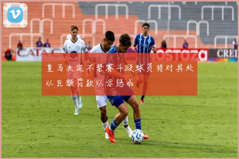 皇马决定不禁赛斗殴球员将对其处以巨额罚款以示惩戒