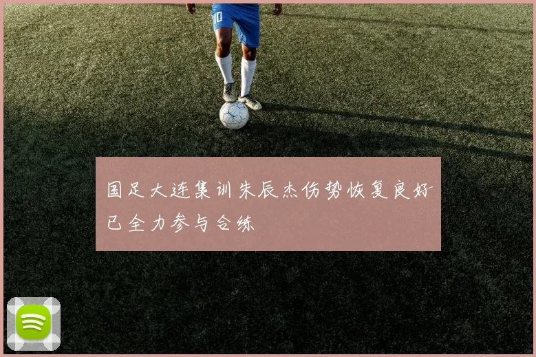 国足大连集训朱辰杰伤势恢复良好已全力参与合练