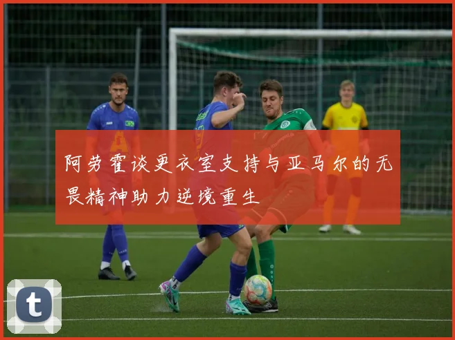 阿劳霍谈更衣室支持与亚马尔的无畏精神助力逆境重生