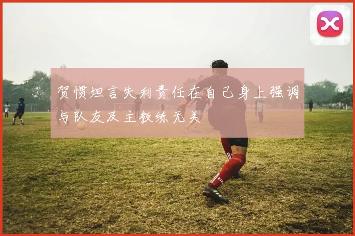贺惯坦言失利责任在自己身上强调与队友及主教练无关