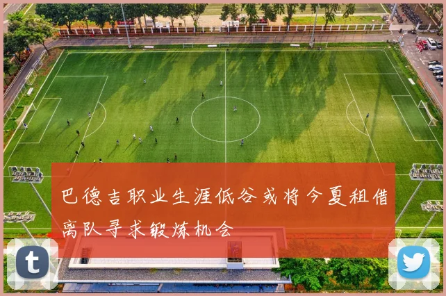 巴德吉职业生涯低谷或将今夏租借离队寻求锻炼机会