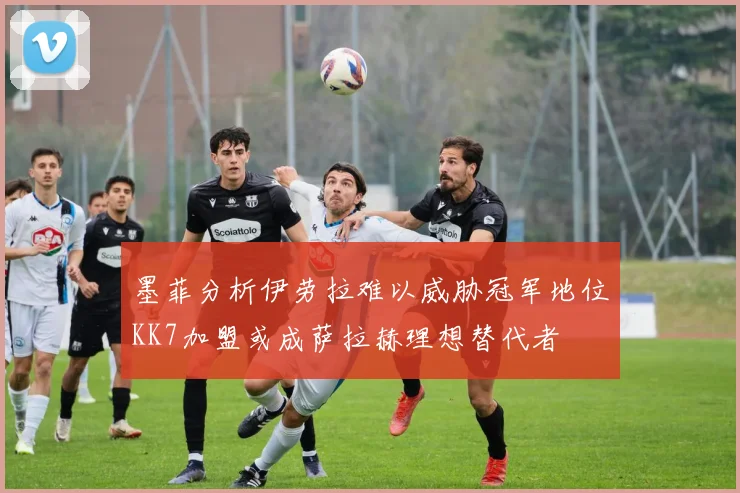 墨菲分析伊劳拉难以威胁冠军地位KK7加盟或成萨拉赫理想替代者