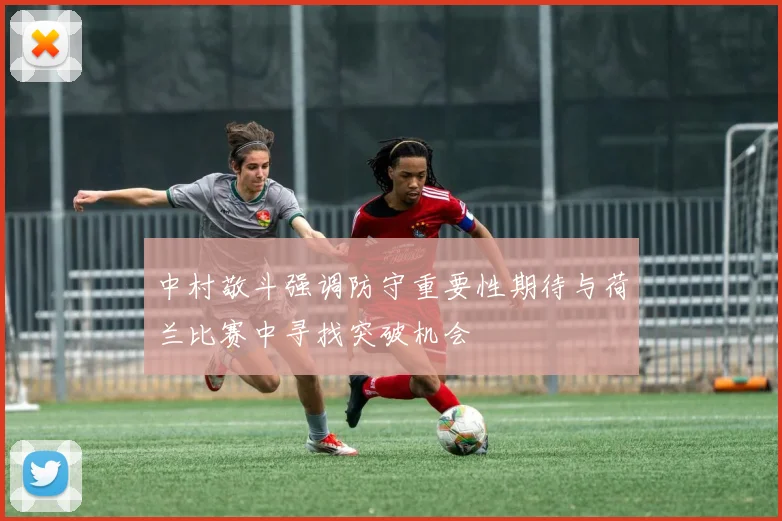 中村敬斗强调防守重要性期待与荷兰比赛中寻找突破机会
