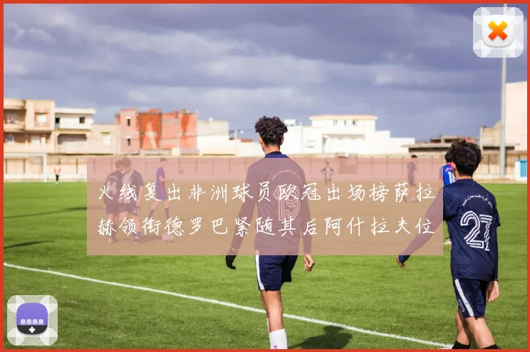 火线复出非洲球员欧冠出场榜萨拉赫领衔德罗巴紧随其后阿什拉夫位列第四