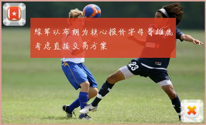 绿军以布朗为核心报价字母哥雄鹿考虑直接交易方案