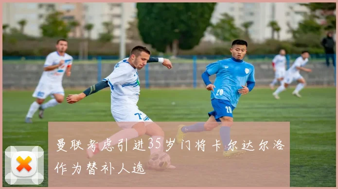 曼联考虑引进35岁门将卡尔达尔洛作为替补人选