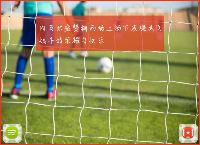 内马尔盛赞梅西场上场下表现共同战斗的荣耀与快乐