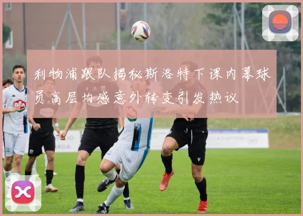 利物浦跟队揭秘斯洛特下课内幕球员高层均感意外转变引发热议
