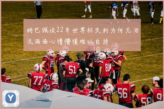 姆巴佩谈22年世界杯失利为何无泪流满面心情懵懂难以自持