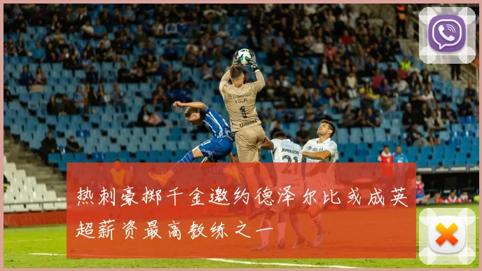 热刺豪掷千金邀约德泽尔比或成英超薪资最高教练之一