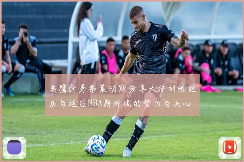 老鹰新秀弗莱明斯分享大学训练经历与适应NBA新环境的努力与决心