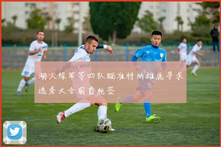 湖人绿军等四队瞄准特纳雄鹿寻求选秀大会前首轮签