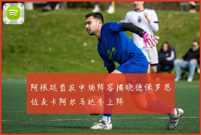 阿根廷首发中场阵容揭晓德保罗恩佐麦卡阿尔马达齐上阵