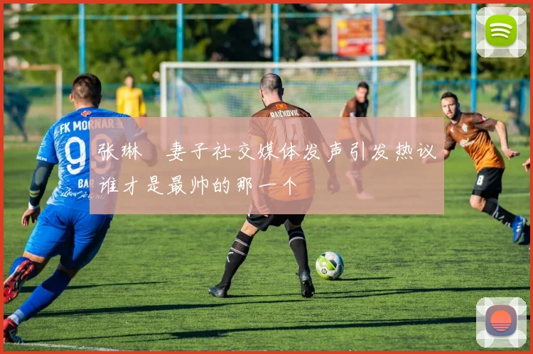 张琳芃妻子社交媒体发声引发热议谁才是最帅的那一个