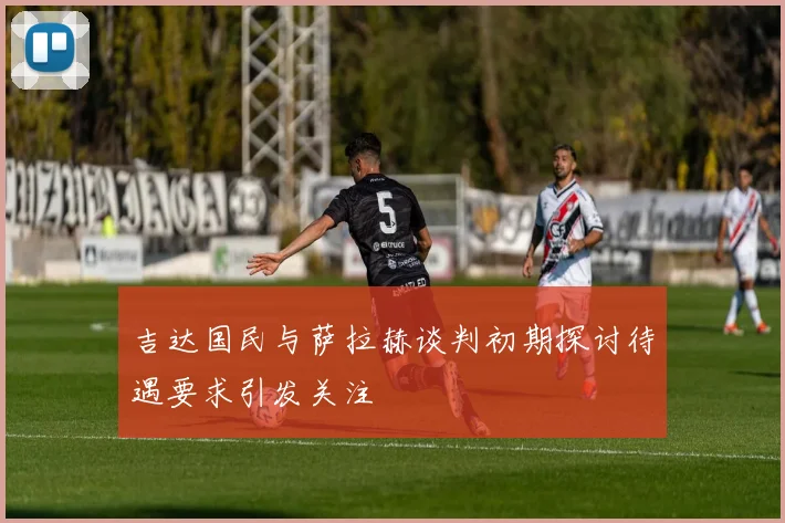 吉达国民与萨拉赫谈判初期探讨待遇要求引发关注
